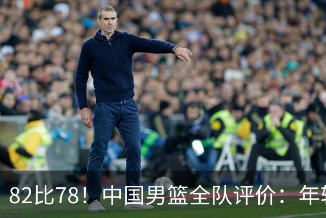 82比78！中国男篮全队评价：年轻球员敢打敢拼，主教练用人灵活！
